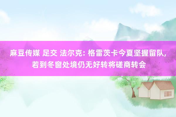 麻豆传媒 足交 法尔克: 格雷茨卡今夏坚握留队， 若到冬窗处境仍无好转将磋商转会