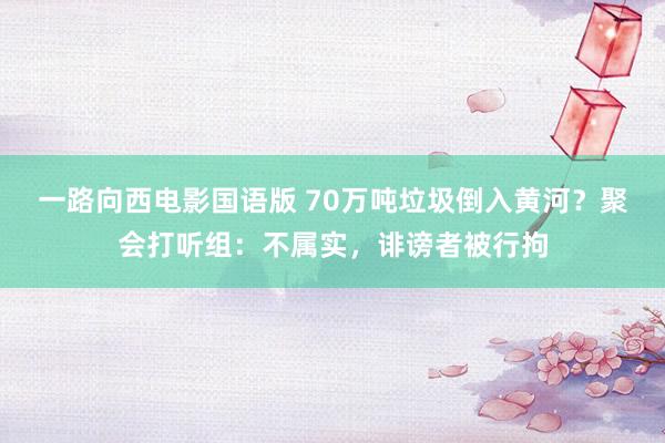 一路向西电影国语版 70万吨垃圾倒入黄河？聚会打听组：不属实，诽谤者被行拘