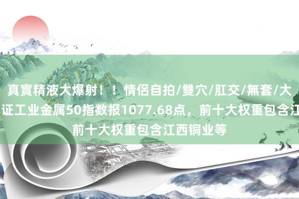 真實精液大爆射！！情侶自拍/雙穴/肛交/無套/大量噴精 中证工业金属50指数报1077.68点，前十大权重包含江西铜业等