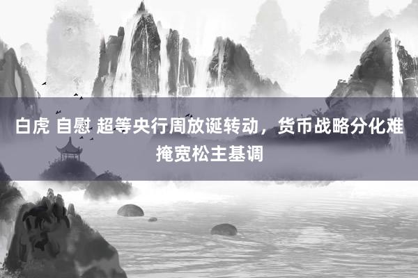 白虎 自慰 超等央行周放诞转动，货币战略分化难掩宽松主基调