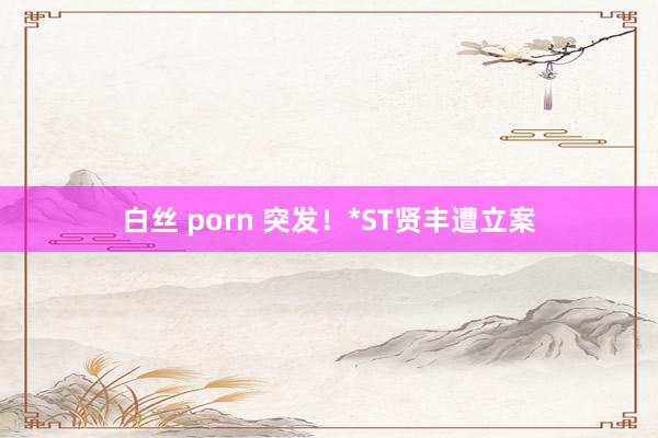 白丝 porn 突发！*ST贤丰遭立案