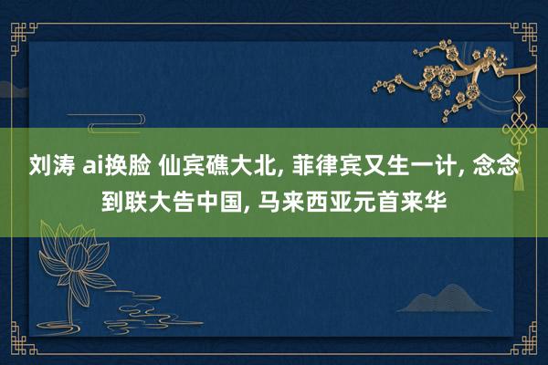 刘涛 ai换脸 仙宾礁大北, 菲律宾又生一计, 念念到联大告中国, 马来西亚元首来华