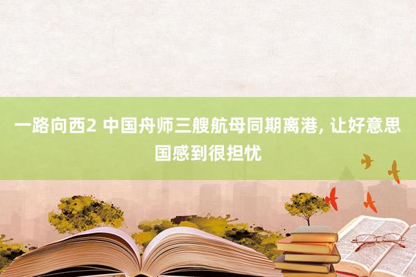 一路向西2 中国舟师三艘航母同期离港， 让好意思国感到很担忧