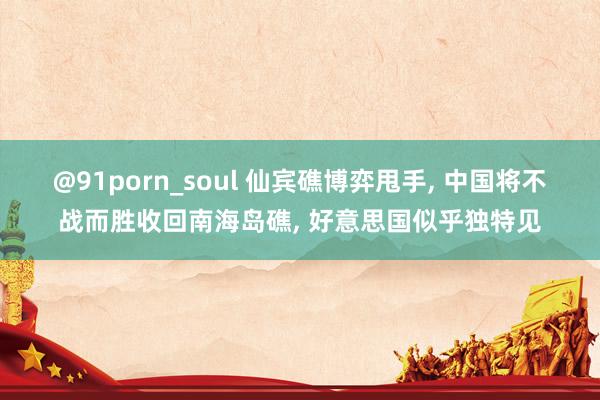 @91porn_soul 仙宾礁博弈甩手, 中国将不战而胜收回南海岛礁, 好意思国似乎独特见