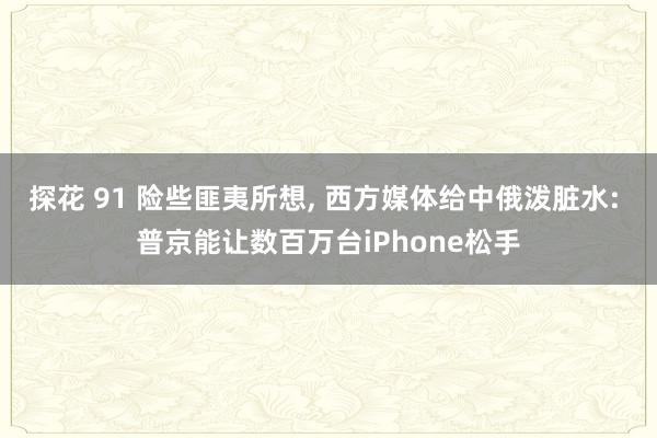 探花 91 险些匪夷所想, 西方媒体给中俄泼脏水: 普京能让数百万台iPhone松手