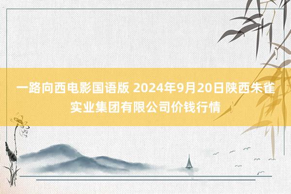 一路向西电影国语版 2024年9月20日陕西朱雀实业集团有限公司价钱行情