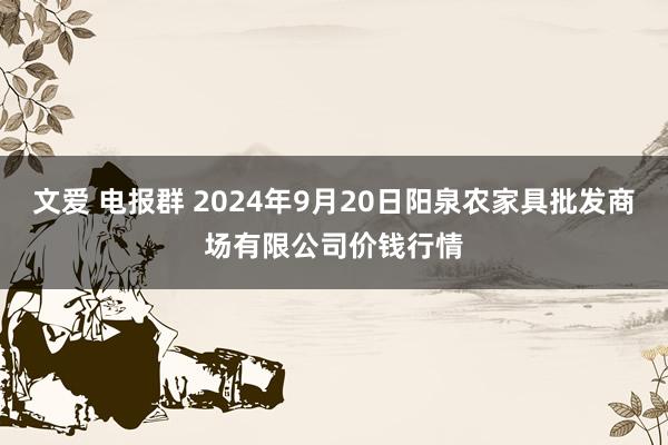 文爱 电报群 2024年9月20日阳泉农家具批发商场有限公司价钱行情