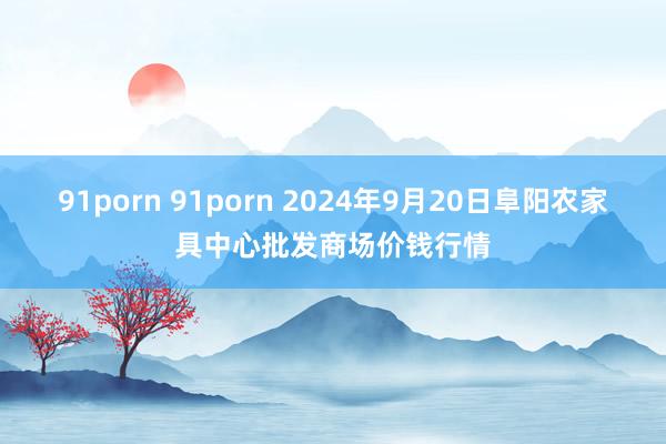 91porn 91porn 2024年9月20日阜阳农家具中心批发商场价钱行情