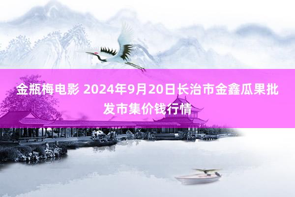 金瓶梅电影 2024年9月20日长治市金鑫瓜果批发市集价钱行情