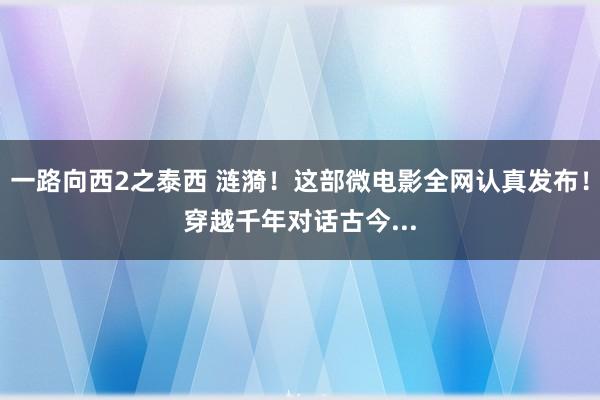 一路向西2之泰西 涟漪！这部微电影全网认真发布！穿越千年对话古今...