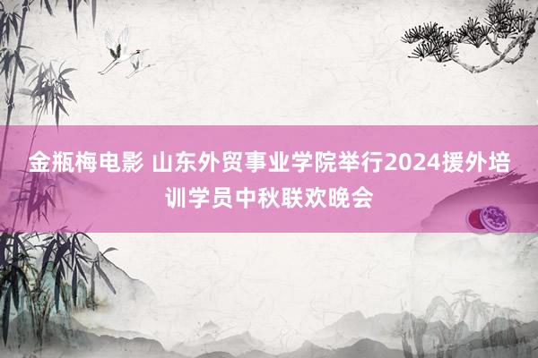 金瓶梅电影 山东外贸事业学院举行2024援外培训学员中秋联欢晚会