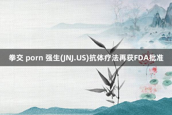 拳交 porn 强生(JNJ.US)抗体疗法再获FDA批准