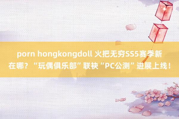 porn hongkongdoll 火把无穷SS5赛季新在哪？“玩偶俱乐部”联袂“PC公测”进展上线！