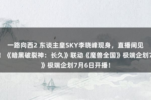 一路向西2 东谈主皇SKY李晓峰现身，直播间见证重磅爆料！《暗黑破裂神：长久》联动《魔兽全国》极端企划7月6日开播！