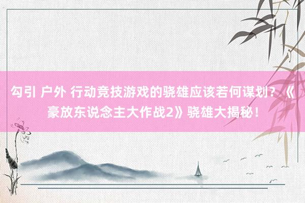 勾引 户外 行动竞技游戏的骁雄应该若何谋划？《豪放东说念主大作战2》骁雄大揭秘！