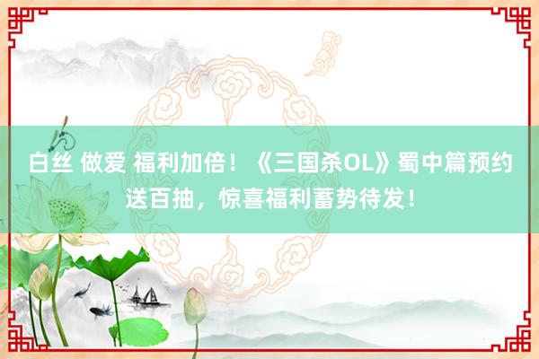 白丝 做爱 福利加倍！《三国杀OL》蜀中篇预约送百抽，惊喜福利蓄势待发！