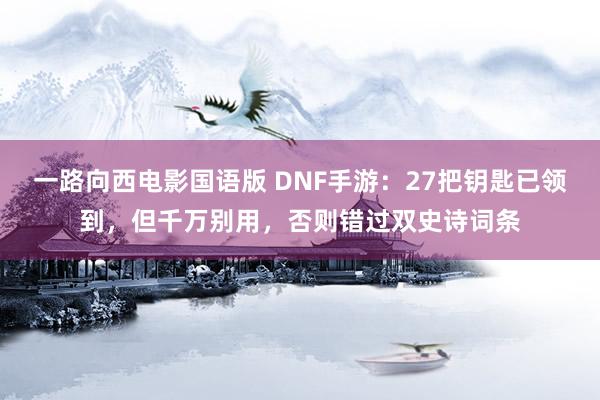 一路向西电影国语版 DNF手游：27把钥匙已领到，但千万别用，否则错过双史诗词条