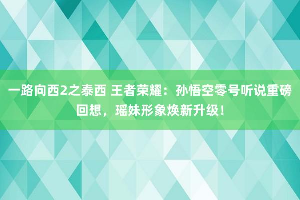 一路向西2之泰西 王者荣耀：孙悟空零号听说重磅回想，瑶妹形象焕新升级！