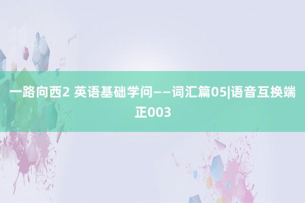 一路向西2 英语基础学问——词汇篇05|语音互换端正003