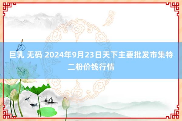 巨乳 无码 2024年9月23日天下主要批发市集特二粉价钱行情