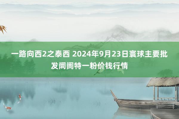 一路向西2之泰西 2024年9月23日寰球主要批发阛阓特一粉价钱行情