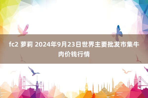 fc2 萝莉 2024年9月23日世界主要批发市集牛肉价钱行情