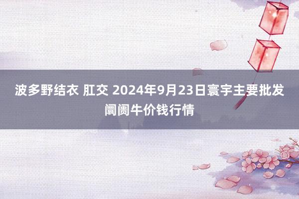 波多野结衣 肛交 2024年9月23日寰宇主要批发阛阓牛价钱行情