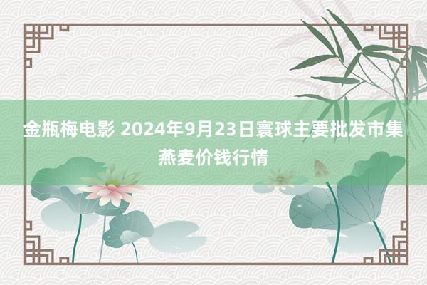 金瓶梅电影 2024年9月23日寰球主要批发市集燕麦价钱行情