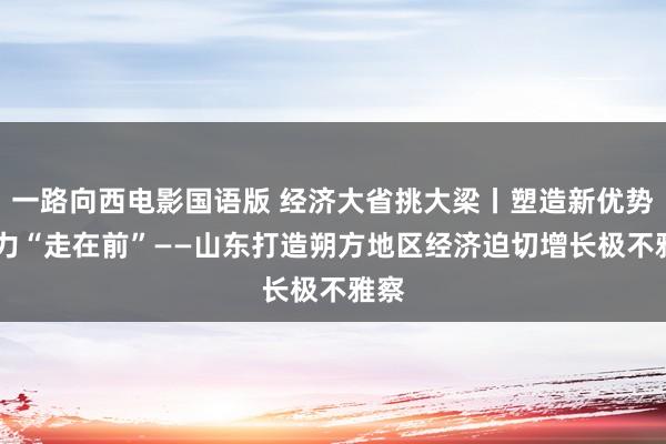 一路向西电影国语版 经济大省挑大梁丨塑造新优势 致力“走在前”——山东打造朔方地区经济迫切增长极不雅察