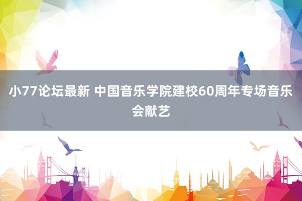 小77论坛最新 中国音乐学院建校60周年专场音乐会献艺