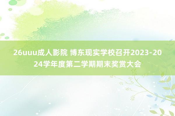 26uuu成人影院 博东现实学校召开2023-2024学年度第二学期期末奖赏大会