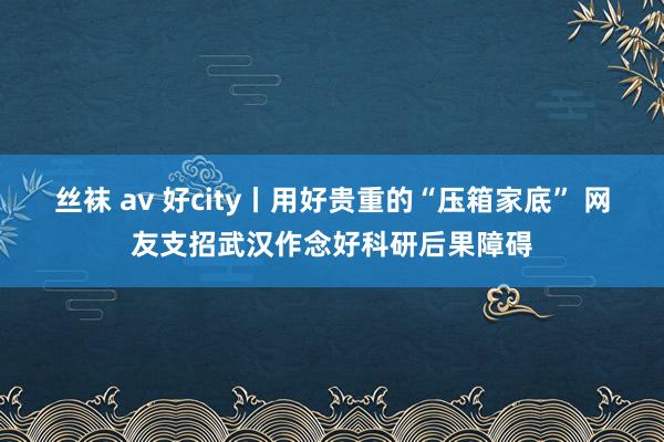 丝袜 av 好city丨用好贵重的“压箱家底” 网友支招武汉作念好科研后果障碍