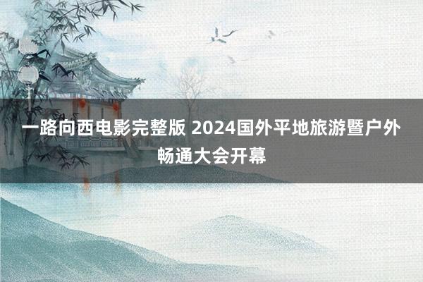 一路向西电影完整版 2024国外平地旅游暨户外畅通大会开幕