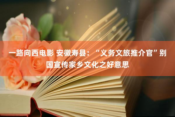 一路向西电影 安徽寿县：“义务文旅推介官”别国宣传家乡文化之好意思