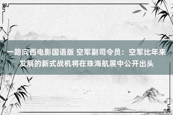 一路向西电影国语版 空军副司令员：空军比年来发展的新式战机将在珠海航展中公开出头