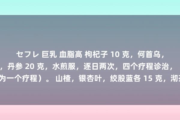 セフレ 巨乳 血脂高 枸杞子 10 克，何首乌，草决明，山楂各 15 克，丹参 20 克，水煎服，逐日两次，四个疗程诊治，（七天为一个疗程）。 山楂，银杏叶，绞股蓝各 15 克，沏茶喝。连服四疗程（半