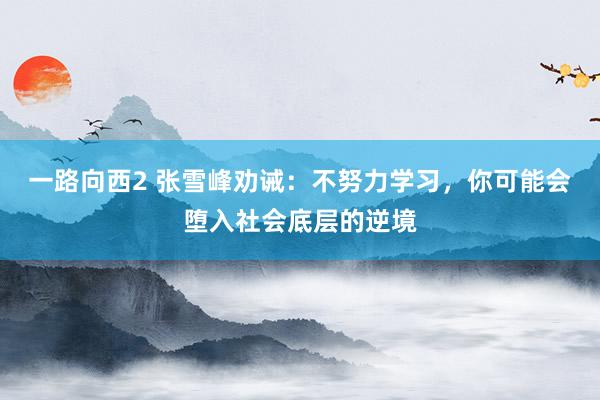 一路向西2 张雪峰劝诫：不努力学习，你可能会堕入社会底层的逆境