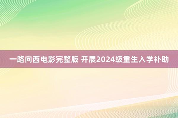 一路向西电影完整版 开展2024级重生入学补助