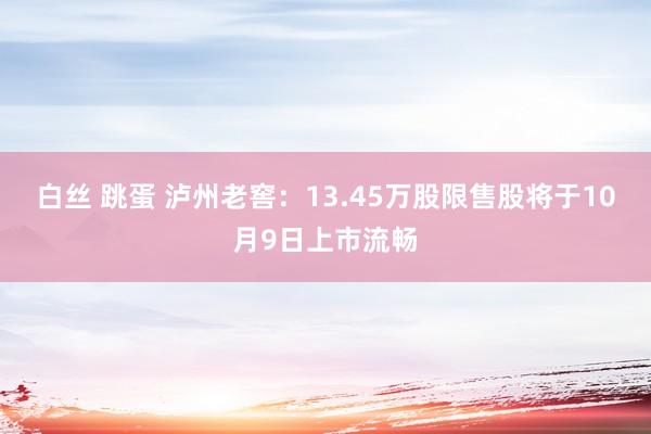 白丝 跳蛋 泸州老窖：13.45万股限售股将于10月9日上市流畅