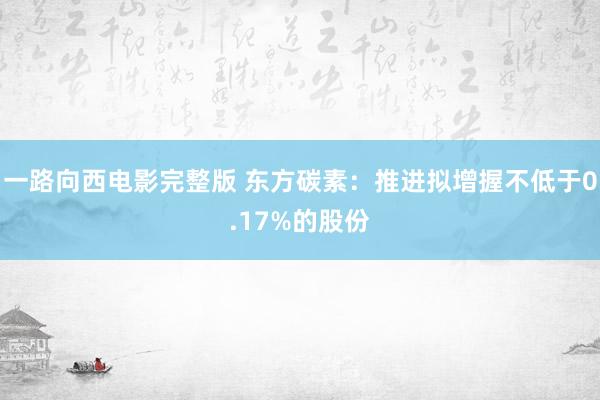 一路向西电影完整版 东方碳素：推进拟增握不低于0.17%的股份