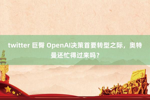 twitter 巨臀 OpenAI决策首要转型之际，奥特曼还忙得过来吗？