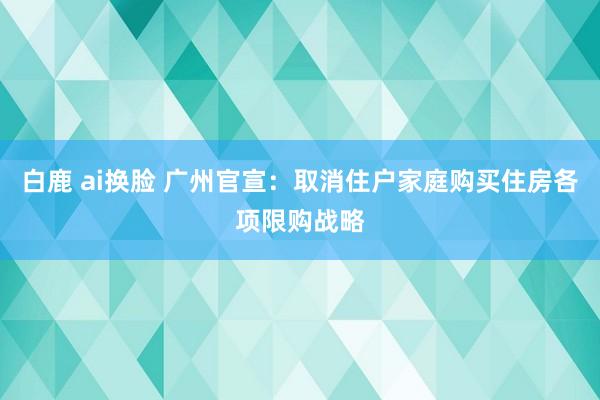 白鹿 ai换脸 广州官宣：取消住户家庭购买住房各项限购战略