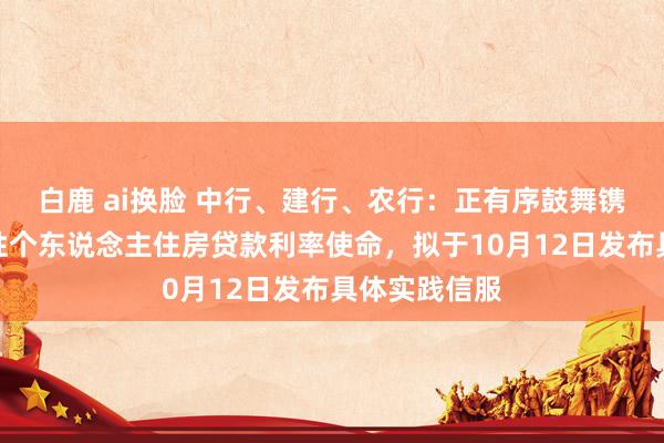 白鹿 ai换脸 中行、建行、农行：正有序鼓舞镌汰存量买卖性个东说念主住房贷款利率使命，拟于10月12日发布具体实践信服