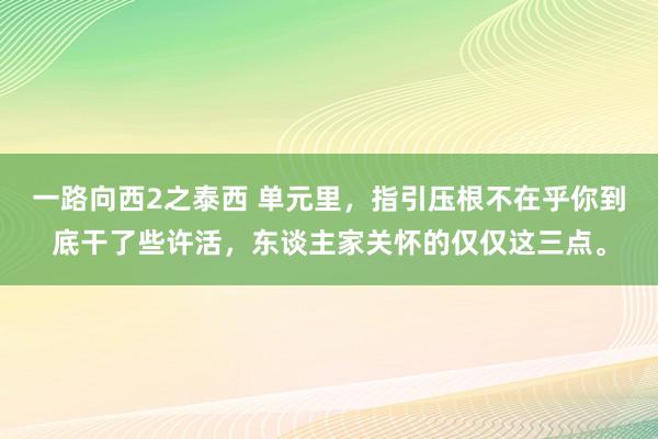 一路向西2之泰西 单元里，指引压根不在乎你到底干了些许活，东谈主家关怀的仅仅这三点。