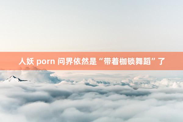 人妖 porn 问界依然是“带着枷锁舞蹈”了