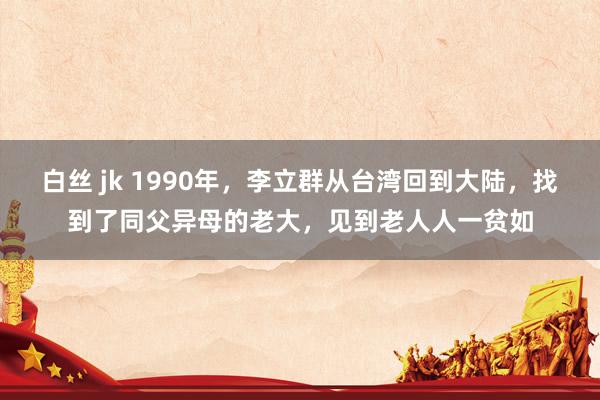 白丝 jk 1990年，李立群从台湾回到大陆，找到了同父异母的老大，见到老人人一贫如