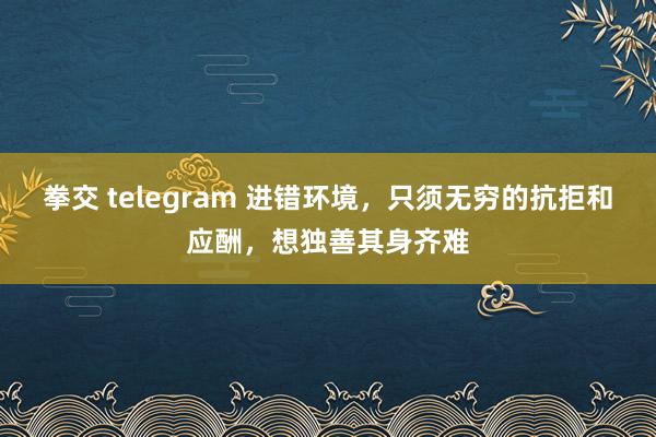 拳交 telegram 进错环境，只须无穷的抗拒和应酬，想独善其身齐难