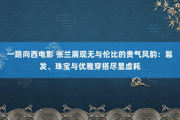 一路向西电影 张兰展现无与伦比的贵气风韵：鬈发、珠宝与优雅穿搭尽显虚耗