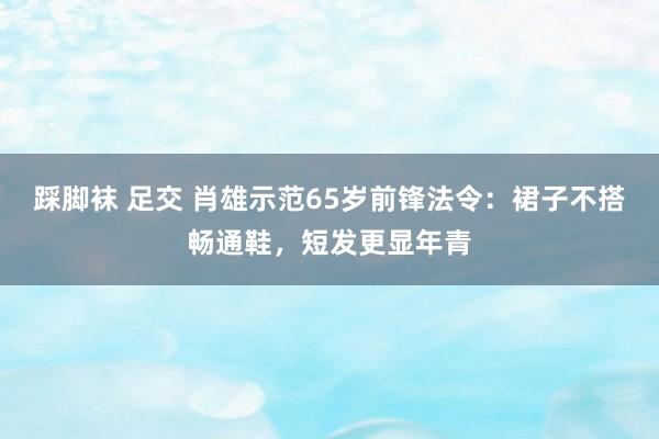 踩脚袜 足交 肖雄示范65岁前锋法令：裙子不搭畅通鞋，短发更显年青