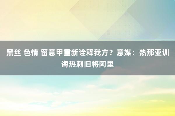 黑丝 色情 留意甲重新诠释我方？意媒：热那亚训诲热刺旧将阿里